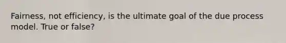 Fairness, not efficiency, is the ultimate goal of the due process model. True or false?
