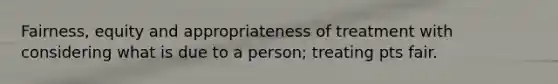 Fairness, equity and appropriateness of treatment with considering what is due to a person; treating pts fair.