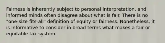 Fairness is inherently subject to personal interpretation, and informed minds often disagree about what is fair. There is no "one-size-fits-all" definition of equity or fairness. Nonetheless, it is informative to consider in broad terms what makes a fair or equitable tax system.