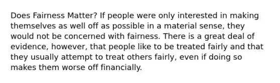 Does Fairness Matter? If people were only interested in making themselves as well off as possible in a material sense, they would not be concerned with fairness. There is a great deal of evidence, however, that people like to be treated fairly and that they usually attempt to treat others fairly, even if doing so makes them worse off financially.