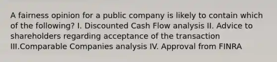 A fairness opinion for a public company is likely to contain which of the following? I. Discounted Cash Flow analysis II. Advice to shareholders regarding acceptance of the transaction III.Comparable Companies analysis IV. Approval from FINRA