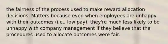 the fairness of the process used to make reward allocation decisions. Matters because even when employees are unhappy with their outcomes (i.e., low pay), they're much less likely to be unhappy with company management if they believe that the procedures used to allocate outcomes were fair.