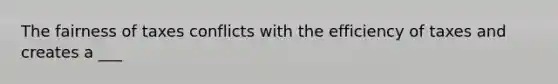 The fairness of taxes conflicts with the efficiency of taxes and creates a ___