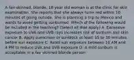 A fair-skinned, blonde, 18 year old woman is at the clinic for skin examination. She reports that she always turns red within 10 minutes of going outside. She is planning a trip to Mexico and wants to avoid getting sunburned. Which of the following would be included in the teaching? (Select all that apply) A. Excessive exposure to UVA and UVB rays increases risk of sunburn and skin cancer B. Apply sunscreen or sunblock at least 15 to 30 minutes before sun exposure C. Avoid sun exposure between 10 AM and 4 PM to reduce UVA and UVB exposure D. A mild sunburn is acceptable in a fair skinned blonde person