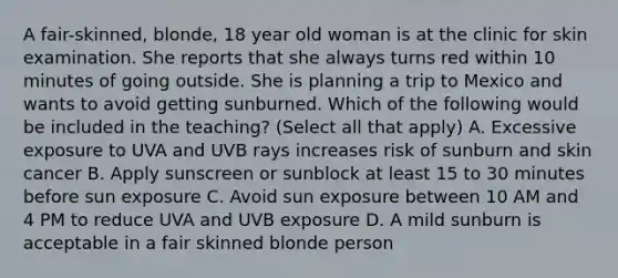 A fair-skinned, blonde, 18 year old woman is at the clinic for skin examination. She reports that she always turns red within 10 minutes of going outside. She is planning a trip to Mexico and wants to avoid getting sunburned. Which of the following would be included in the teaching? (Select all that apply) A. Excessive exposure to UVA and UVB rays increases risk of sunburn and skin cancer B. Apply sunscreen or sunblock at least 15 to 30 minutes before sun exposure C. Avoid sun exposure between 10 AM and 4 PM to reduce UVA and UVB exposure D. A mild sunburn is acceptable in a fair skinned blonde person