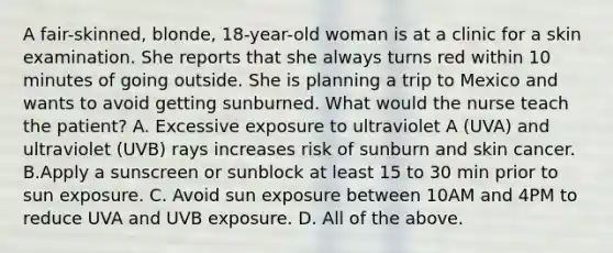 A fair-skinned, blonde, 18-year-old woman is at a clinic for a skin examination. She reports that she always turns red within 10 minutes of going outside. She is planning a trip to Mexico and wants to avoid getting sunburned. What would the nurse teach the patient? A. Excessive exposure to ultraviolet A (UVA) and ultraviolet (UVB) rays increases risk of sunburn and skin cancer. B.Apply a sunscreen or sunblock at least 15 to 30 min prior to sun exposure. C. Avoid sun exposure between 10AM and 4PM to reduce UVA and UVB exposure. D. All of the above.