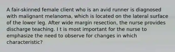 A fair-skinned female client who is an avid runner is diagnosed with malignant melanoma, which is located on the lateral surface of the lower leg. After wide margin resection, the nurse provides discharge teaching. I t is most important for the nurse to emphasize the need to observe for changes in which characteristic?