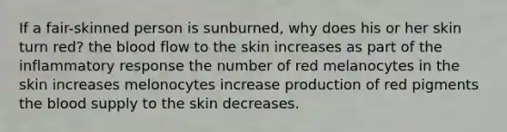 If a fair-skinned person is sunburned, why does his or her skin turn red? the blood flow to the skin increases as part of the inflammatory response the number of red melanocytes in the skin increases melonocytes increase production of red pigments the blood supply to the skin decreases.