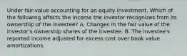 Under fair-value accounting for an equity investment. Which of the following affects the income the investor recognizes from its ownership of the investee? A. Changes in the fair value of the investor's ownership shares of the investee. B. The investee's reported income adjusted for excess cost over book value amortizations.