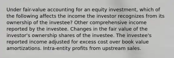 Under fair-value accounting for an equity investment, which of the following affects the income the investor recognizes from its ownership of the investee? Other comprehensive income reported by the investee. Changes in the fair value of the investor's ownership shares of the investee. The investee's reported income adjusted for excess cost over book value amortizations. Intra-entity profits from upstream sales.