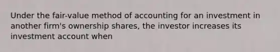 Under the fair-value method of accounting for an investment in another firm's ownership shares, the investor increases its investment account when