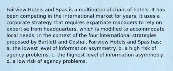 Fairview Hotels and Spas is a multinational chain of hotels. It has been competing in the international market for years. It uses a corporate strategy that requires expatriate managers to rely on expertise from headquarters, which is modified to accommodate local needs. In the context of the four international strategies proposed by Bartlett and Goshal, Fairview Hotels and Spas has: a. the lowest level of information asymmetry. b. a high risk of agency problems. c. the highest level of information asymmetry. d. a low risk of agency problems.