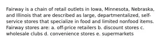 Fairway is a chain of retail outlets in Iowa, Minnesota, Nebraska, and Illinois that are described as large, departmentalized, self-service stores that specialize in food and limited nonfood items. Fairway stores are: a. off-price retailers b. discount stores c. wholesale clubs d. convenience stores e. supermarkets