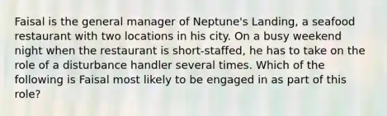 Faisal is the general manager of Neptune's Landing, a seafood restaurant with two locations in his city. On a busy weekend night when the restaurant is short-staffed, he has to take on the role of a disturbance handler several times. Which of the following is Faisal most likely to be engaged in as part of this role?