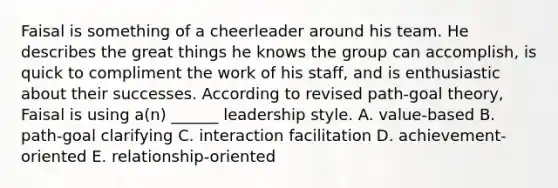 Faisal is something of a cheerleader around his team. He describes the great things he knows the group can accomplish, is quick to compliment the work of his staff, and is enthusiastic about their successes. According to revised path-goal theory, Faisal is using a(n) ______ leadership style. A. value-based B. path-goal clarifying C. interaction facilitation D. achievement-oriented E. relationship-oriented