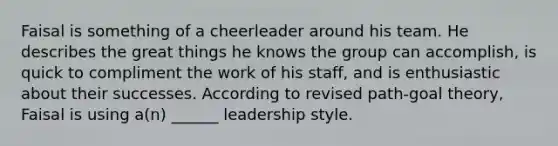 Faisal is something of a cheerleader around his team. He describes the great things he knows the group can accomplish, is quick to compliment the work of his staff, and is enthusiastic about their successes. According to revised path-goal theory, Faisal is using a(n) ______ leadership style.