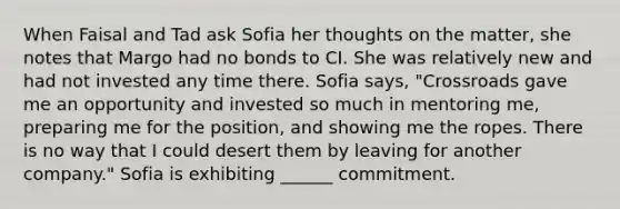 When Faisal and Tad ask Sofia her thoughts on the matter, she notes that Margo had no bonds to CI. She was relatively new and had not invested any time there. Sofia says, "Crossroads gave me an opportunity and invested so much in mentoring me, preparing me for the position, and showing me the ropes. There is no way that I could desert them by leaving for another company." Sofia is exhibiting ______ commitment.