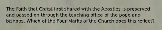 The Faith that Christ first shared with the Apostles is preserved and passed on through the teaching office of the pope and bishops. Which of the Four Marks of the Church does this reflect?