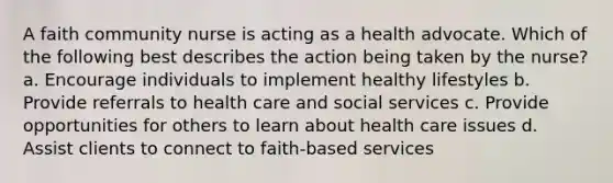 A faith community nurse is acting as a health advocate. Which of the following best describes the action being taken by the nurse? a. Encourage individuals to implement healthy lifestyles b. Provide referrals to health care and social services c. Provide opportunities for others to learn about health care issues d. Assist clients to connect to faith-based services