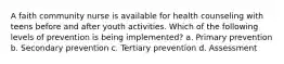 A faith community nurse is available for health counseling with teens before and after youth activities. Which of the following levels of prevention is being implemented? a. Primary prevention b. Secondary prevention c. Tertiary prevention d. Assessment