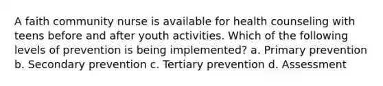 A faith community nurse is available for health counseling with teens before and after youth activities. Which of the following levels of prevention is being implemented? a. Primary prevention b. Secondary prevention c. Tertiary prevention d. Assessment