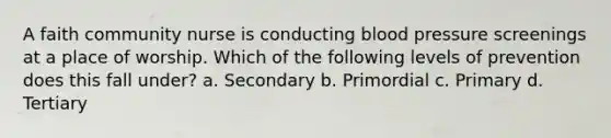 A faith community nurse is conducting blood pressure screenings at a place of worship. Which of the following levels of prevention does this fall under? a. Secondary b. Primordial c. Primary d. Tertiary