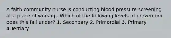 A faith community nurse is conducting blood pressure screening at a place of worship. Which of the following levels of prevention does this fall under? 1. Secondary 2. Primordial 3. Primary 4.Tertiary