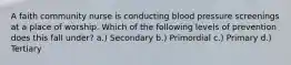 A faith community nurse is conducting blood pressure screenings at a place of worship. Which of the following levels of prevention does this fall under? a.) Secondary b.) Primordial c.) Primary d.) Tertiary
