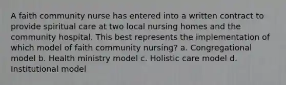 A faith community nurse has entered into a written contract to provide spiritual care at two local nursing homes and the community hospital. This best represents the implementation of which model of faith community nursing? a. Congregational model b. Health ministry model c. Holistic care model d. Institutional model