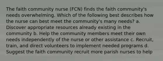 The faith community nurse (FCN) finds the faith community's needs overwhelming. Which of the following best describes how the nurse can best meet the community's many needs? a. Discover appropriate resources already existing in the community b. Help the community members meet their own needs independently of the nurse or other assistance c. Recruit, train, and direct volunteers to implement needed programs d. Suggest the faith community recruit more parish nurses to help