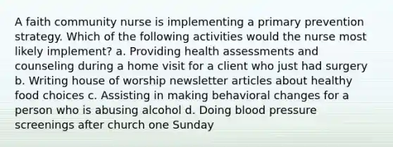 A faith community nurse is implementing a primary prevention strategy. Which of the following activities would the nurse most likely implement? a. Providing health assessments and counseling during a home visit for a client who just had surgery b. Writing house of worship newsletter articles about healthy food choices c. Assisting in making behavioral changes for a person who is abusing alcohol d. Doing blood pressure screenings after church one Sunday