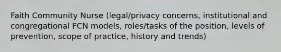 Faith Community Nurse (legal/privacy concerns, institutional and congregational FCN models, roles/tasks of the position, levels of prevention, scope of practice, history and trends)