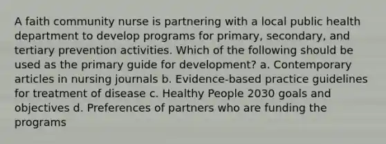 A faith community nurse is partnering with a local public health department to develop programs for primary, secondary, and tertiary prevention activities. Which of the following should be used as the primary guide for development? a. Contemporary articles in nursing journals b. Evidence-based practice guidelines for treatment of disease c. Healthy People 2030 goals and objectives d. Preferences of partners who are funding the programs