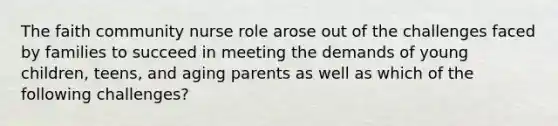 The faith community nurse role arose out of the challenges faced by families to succeed in meeting the demands of young children, teens, and aging parents as well as which of the following challenges?