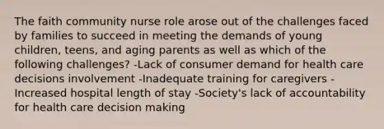 The faith community nurse role arose out of the challenges faced by families to succeed in meeting the demands of young children, teens, and aging parents as well as which of the following challenges? -Lack of consumer demand for health care decisions involvement -Inadequate training for caregivers -Increased hospital length of stay -Society's lack of accountability for health care decision making