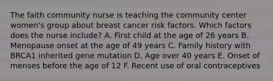 The faith community nurse is teaching the community center women's group about breast cancer risk factors. Which factors does the nurse include? A. First child at the age of 26 years B. Menopause onset at the age of 49 years C. Family history with BRCA1 inherited gene mutation D. Age over 40 years E. Onset of menses before the age of 12 F. Recent use of oral contraceptives