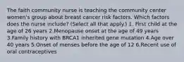 The faith community nurse is teaching the community center women's group about breast cancer risk factors. Which factors does the nurse include? (Select all that apply.) 1. First child at the age of 26 years 2.Menopause onset at the age of 49 years 3.Family history with BRCA1 inherited gene mutation 4.Age over 40 years 5.Onset of menses before the age of 12 6.Recent use of oral contraceptives