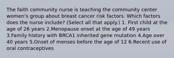 The faith community nurse is teaching the community center women's group about breast cancer risk factors. Which factors does the nurse include? (Select all that apply.) 1. First child at the age of 26 years 2.Menopause onset at the age of 49 years 3.Family history with BRCA1 inherited gene mutation 4.Age over 40 years 5.Onset of menses before the age of 12 6.Recent use of oral contraceptives