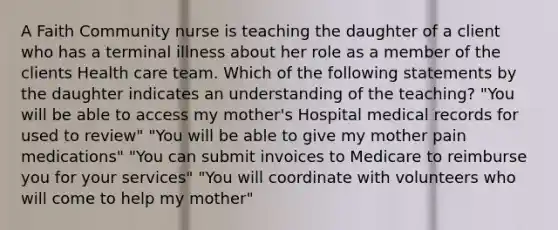 A Faith Community nurse is teaching the daughter of a client who has a terminal illness about her role as a member of the clients Health care team. Which of the following statements by the daughter indicates an understanding of the teaching? "You will be able to access my mother's Hospital medical records for used to review" "You will be able to give my mother pain medications" "You can submit invoices to Medicare to reimburse you for your services" "You will coordinate with volunteers who will come to help my mother"