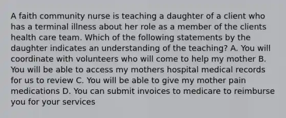 A faith community nurse is teaching a daughter of a client who has a terminal illness about her role as a member of the clients health care team. Which of the following statements by the daughter indicates an understanding of the teaching? A. You will coordinate with volunteers who will come to help my mother B. You will be able to access my mothers hospital medical records for us to review C. You will be able to give my mother pain medications D. You can submit invoices to medicare to reimburse you for your services