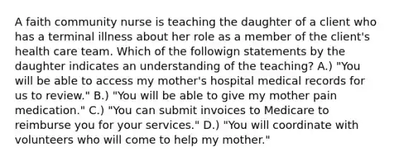 A faith community nurse is teaching the daughter of a client who has a terminal illness about her role as a member of the client's health care team. Which of the followign statements by the daughter indicates an understanding of the teaching? A.) "You will be able to access my mother's hospital medical records for us to review." B.) "You will be able to give my mother pain medication." C.) "You can submit invoices to Medicare to reimburse you for your services." D.) "You will coordinate with volunteers who will come to help my mother."