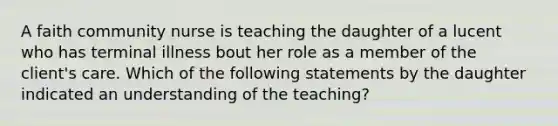 A faith community nurse is teaching the daughter of a lucent who has terminal illness bout her role as a member of the client's care. Which of the following statements by the daughter indicated an understanding of the teaching?