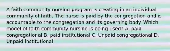 A faith community nursing program is creating in an individual community of faith. The nurse is paid by the congregation and is accountable to the congregation and its governing body. Which model of faith community nursing is being used? A. paid congregational B. paid institutional C. Unpaid congregational D. Unpaid institutional