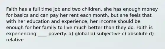 Faith has a full time job and two children. she has enough money for basics and can pay her rent each month, but she feels that with her education and experience, her income should be enough for her family to live much better than they do. Faith is experiencing ____ poverty. a) global b) subjective c) absolute d) relative