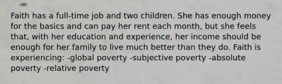 Faith has a full-time job and two children. She has enough money for the basics and can pay her rent each month, but she feels that, with her education and experience, her income should be enough for her family to live much better than they do. Faith is experiencing: -global poverty -subjective poverty -absolute poverty -relative poverty