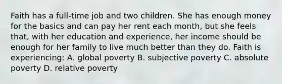 Faith has a full-time job and two children. She has enough money for the basics and can pay her rent each month, but she feels that, with her education and experience, her income should be enough for her family to live much better than they do. Faith is experiencing: A. global poverty B. subjective poverty C. absolute poverty D. relative poverty