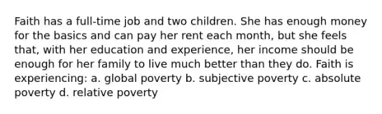 Faith has a full-time job and two children. She has enough money for the basics and can pay her rent each month, but she feels that, with her education and experience, her income should be enough for her family to live much better than they do. Faith is experiencing: a. global poverty b. subjective poverty c. absolute poverty d. relative poverty