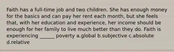 Faith has a full-time job and two children. She has enough money for the basics and can pay her rent each month, but she feels that, with her education and experience, her income should be enough for her family to live much better than they do. Faith is experiencing ______ poverty a.global b.subjective c.absolute d.relative