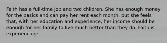 Faith has a full-time job and two children. She has enough money for the basics and can pay her rent each month, but she feels that, with her education and experience, her income should be enough for her family to live much better than they do. Faith is experiencing: