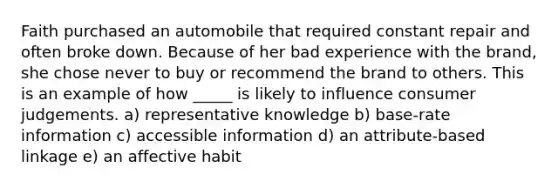 Faith purchased an automobile that required constant repair and often broke down. Because of her bad experience with the brand, she chose never to buy or recommend the brand to others. This is an example of how _____ is likely to influence consumer judgements. a) representative knowledge b) base-rate information c) accessible information d) an attribute-based linkage e) an affective habit